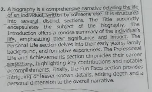 A biography is a comprehensive narrative detailing the life 
of an individual, written by someone else. It is structured 
into several distinct sections. The Title succinctly 
encapsulates the subject of the biography. The 
Introduction offers a concise summary of the individual's 
life, emphasizing their significance and impact. The 
Personal Life section delves into their early years, family 
background, and formative experiences. The Professional 
Life and Achievements section chronicles their career 
trajectory, highlighting key contributions and notable 
accomplishments. Finally, the Fun Facts section provides 
intriguing or lesser-known details, adding depth and a 
personal dimension to the overall narrative.