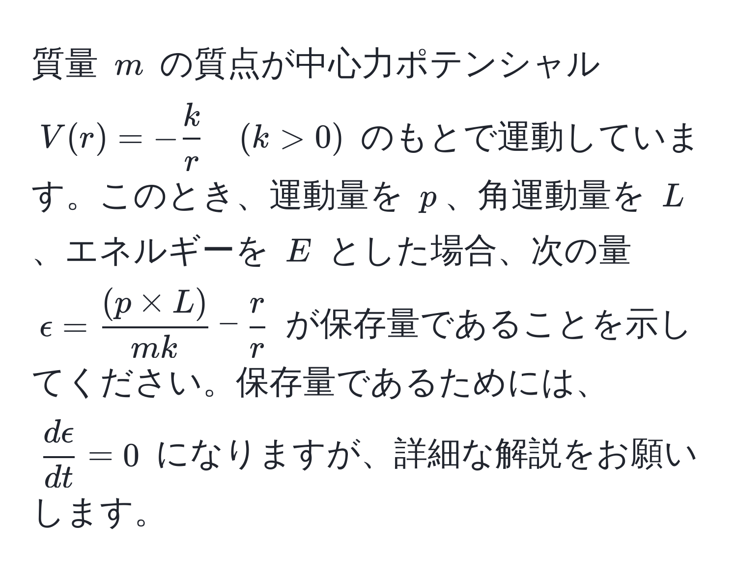 質量 $m$ の質点が中心力ポテンシャル $V(r) = - k/r  quad (k > 0)$ のもとで運動しています。このとき、運動量を $p$、角運動量を $L$、エネルギーを $E$ とした場合、次の量 $epsilon =  ((p * L))/mk  -  r/r $ が保存量であることを示してください。保存量であるためには、$ depsilon/dt  = 0$ になりますが、詳細な解説をお願いします。