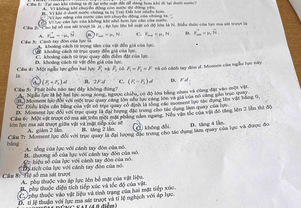 Cầu 1: Tại sao khi chúng ta đi lại trên mặt đất dễ dàng hơn khi đi lại dưới nước?
A. Vì không khí chuyển động còn nước thì đứng yên.
B. Vì khi ở dưới nước chúng ta bị Trải Đất hút nhiều hơn.
Vì lực nâng của nước cản trở chuyển động của chúng ta.
Đ Và ực cản lực của không khí nhỏ hơn lực cản của nước.
Câu 2: 'Cho hệ số ma sát trượt là 4 , áp lực lên bề mặt có độ lớn là N. Biểu thức của lực ma sát trượt là
A. vector F_max=-mu _1vector N. B. F_min=mu _1N. C. F_ma D. vector F_mat=mu _tvector N.
Cầu 3: Cánh tay đòn của lực là
A khoảng cách từ trọng tâm của vật đến giá của lực.
B khoảng cách từ trục quay đến giá của lực.
C. khoảng cách từ trục quay đến điểm đặt của lực.
D. khoảng cách từ vật đến giá của lực.
Câu 4: Một ngẫu lực gồm hai lực vector F_1 và vector F_2 có F_1=F_2=F và có cánh tay đòn d. Momen của ngẫu lực này
là
(F_1+F_2).d :B. 2F.d C. (F_1-F_2).d D. F .d .
Câu 5: Phát biểu nào sau đây không đúng?
A. Ngẫu lực là hệ hai lực song song, ngược chiều, có độ lớn bằng nhau và cùng đặt vào một vật.
(B.)Moment lực đổi với một trục quay cảng lớn nều lực cảng lớn và giá của nó càng gần trục quay
C. Điều kiện cân bằng của vật có trục quay cổ định là tổng các moment lực tác dụng lên vật bằng 0.
D. Moment lực đối với trục quay là đại hượng đặc trưng cho tác dụng làm quay của lực.
Câu 6: Một vật trượt có mạ sát trên một mặt phẳng nằm ngang. Nếu vận tốc của vật đó tăng lên 2 lần thì độ
lớn lực ma sát trượt giữa vật và mặt tiếp xúc sẽ
A. giảm 2 lần. B. tăng 2 lần. Ở không đổi. D. tăng 4 lần.
Câu 7: Moment lực đối với trục quay là đại lượng đặc trưng cho tác dụng làm quay của lực và được đo
bàng
A. tổng của lực với cánh tay đòn của nó.
B. thương số của lực với cánh tay đòn của nó.
C. hiệu số của lực với cánh tay đòn của nó.
Dy tích của lực với cánh tay đòn của nó.
Câu 8: Hệ số ma sát trượt
A. phụ thuộc vào áp lực lên bề mặt của vật liệu.
B. phụ thuộc diện tích tiếp xúc và tốc độ của vật.
C. phụ thuộc vào vật liệu và tình trang của hai mặt tiếp xúc.
D. tỉ lệ thuận với lực ma sát trượt và tỉ lệ nghịch với áp lực.
V NC SAL (40 điểm)