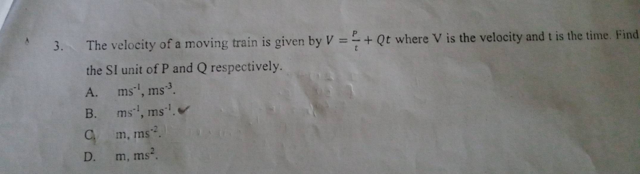 The velocity of a moving train is given by V= P/t +Qt where V is the velocity and t is the time. Find
the SI unit of P and Q respectively.
A. ms^(-1), ms^(-3).
B. ms^(-1), ms^(-1).
C. m, ms^(-2).
D. m, ms^2.