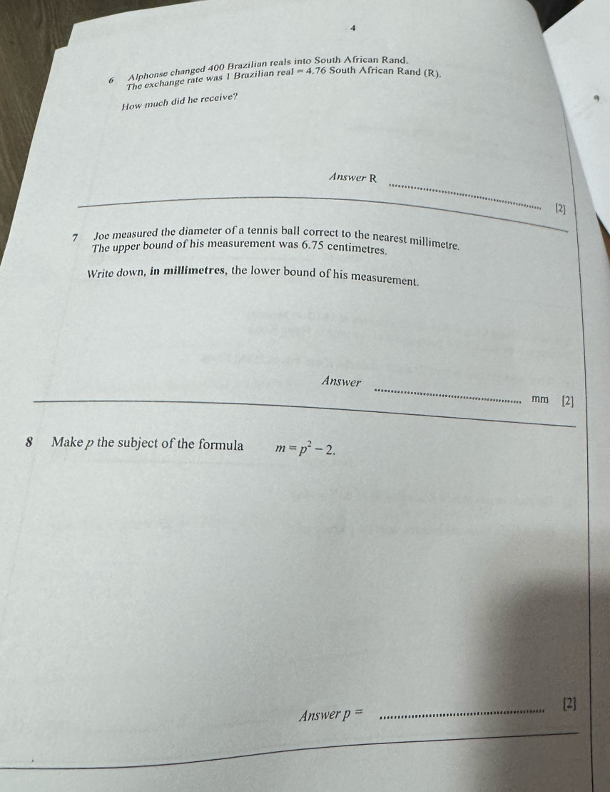 4 
6 Alphonse changed 400 Brazilian reals th African Rand. 
The exchange rate was 1 Brazilian real I=4.76 South African Rand (R). 
How much did he receive? 
_ 
Answer R 
[2] 
7 Joe measured the diameter of a tennis ball correct to the nearest millimetre. 
The upper bound of his measurement was 6.75 centimetres. 
Write down, in millimetres, the lower bound of his measurement. 
Answer _ mm [2] 
_ 
8 Make p the subject of the formula m=p^2-2. 
_[2] 
Answer p=