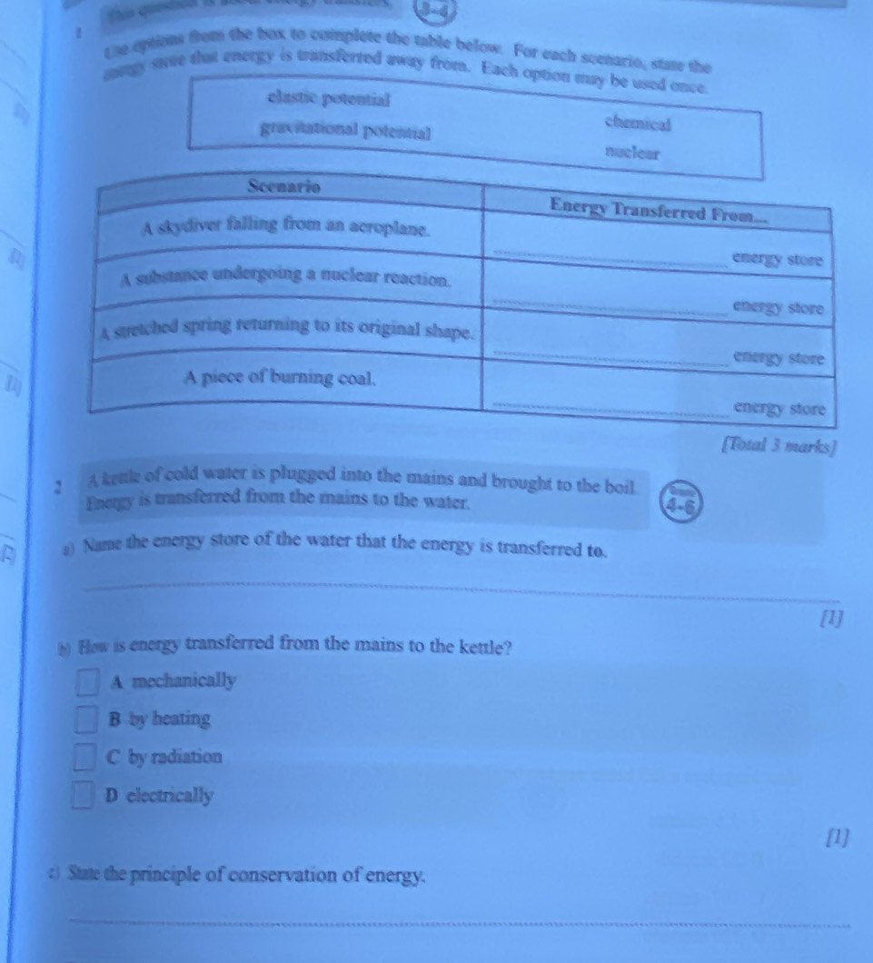Questica 
3-4
1 the eptions from the box to complete the table below. For each scenario, state the
mngy sve that energy is transferted away from. Each option may be used once
elustic potential
chemical
gravitational potential nuclear
42
[Total 3 marks]
2 A kettle of cold water is plugged into the mains and brought to the boil.
Energy is transferred from the mains to the water. 4-6
A a) Name the energy store of the water that the energy is transferred to.
_
[1]
h) How is energy transferred from the mains to the kettle?
A mechanically
B by heating
C by radiation
D electrically
[1]
c) State the principle of conservation of energy.
_