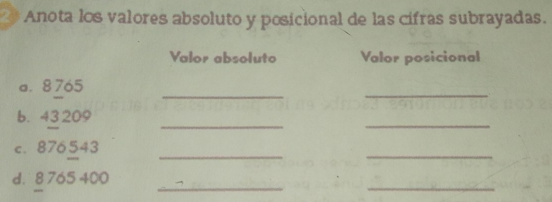 Anota los valores absoluto y posicional de las cifras subrayadas. 
Valor absoluto Valor posicional 
a. 8765
__ 
b. 43 209 _ 
_ 
c. 876543 _ 
_ 
d. § 765 400 _ 
_