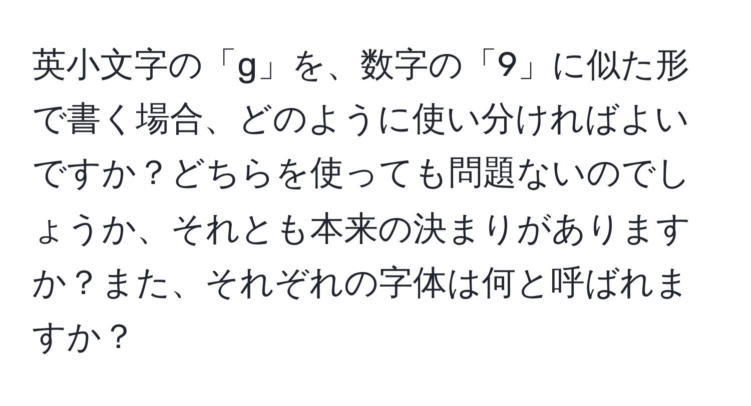 英小文字の「g」を、数字の「9」に似た形で書く場合、どのように使い分ければよいですか？どちらを使っても問題ないのでしょうか、それとも本来の決まりがありますか？また、それぞれの字体は何と呼ばれますか？