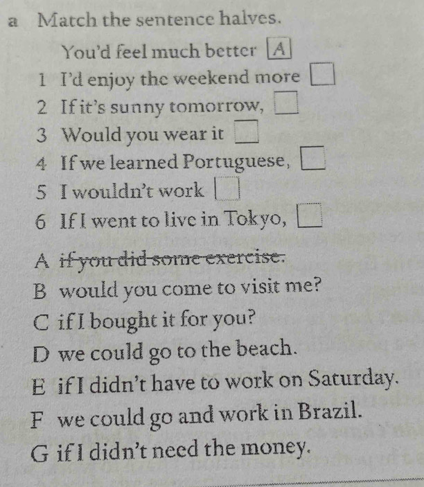 a Match the sentence halves.
You'd feel much better [A
1 I'd enjoy the weekend more □
2 If it’s sunny tomorrow, □
3 Would you wear it □ 
4 If we learned Portuguese, □
5 I wouldn't work □ 
6 If I went to live in Tokyo, □
A if you did some exercise.
B would you come to visit me?
C if I bought it for you?
D we could go to the beach.
E if I didn’t have to work on Saturday.
F we could go and work in Brazil.
G if I didn’t need the money.