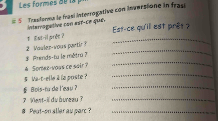 Les formes d e l a 
5 Trasforma le frasi interrogative con inversione in frasi 
interrogative con est-ce que. 
Est-ce qu'il est prêt ? 
1 Est-il prêt ? 
2 Voulez-vous partir ? 
_ 
_ 
3 Prends-tu le métro ? 
_ 
4 Sortez-vous ce soir ? 
5 Va-t-elle à la poste ? 
_ 
§ Bois-tu de l'eau ?_ 
7 Vient-il du bureau ?_ 
8 Peut-on aller au parc ?_