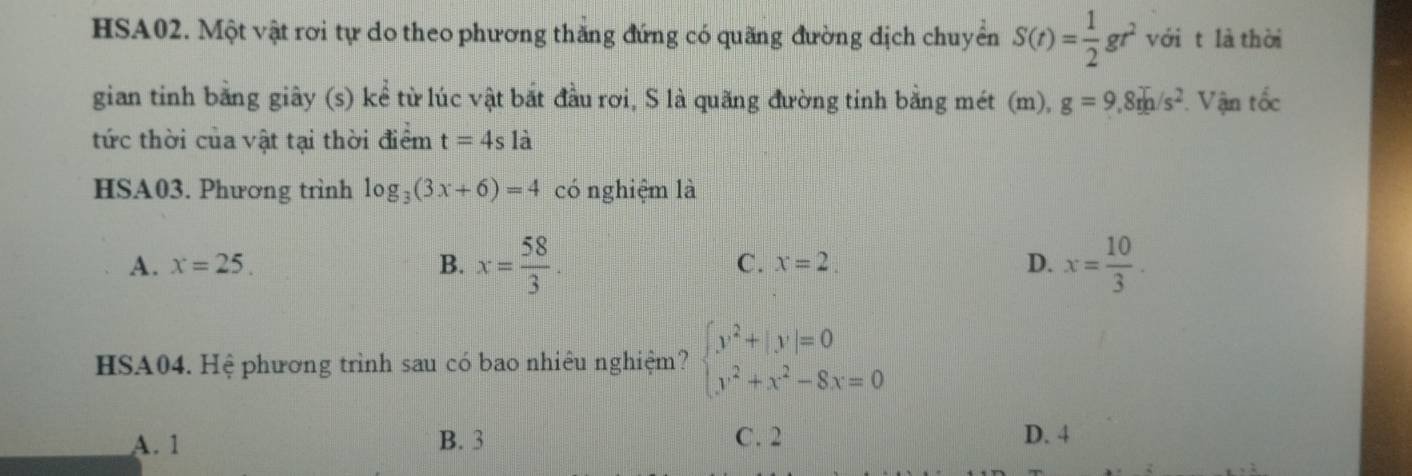 HSA02. Một vật rơi tự do theo phương thăng đứng có quãng đường dịch chuyển S(t)= 1/2 gr^2 với t là thời
gian tinh bằng giây (s) kể từ lúc vật bắt đầu rơi, S là quãng đường tinh bằng mét (m), g=9,8rh/s^2. Vận tốc
tức thời của vật tại thời điểm t=4sla
HSA03. Phương trình log _3(3x+6)=4 có nghiệm là
A. x=25. B. x= 58/3 . C. x=2. D. x= 10/3 . 
HSA04. Hệ phương trình sau có bao nhiêu nghiệm? beginarrayl y^2+|y|=0 y^2+x^2-8x=0endarray.
A. 1 B. 3 C. 2 D. 4