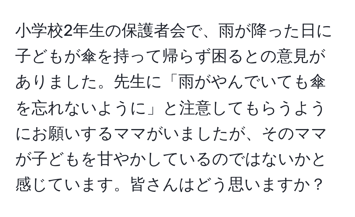 小学校2年生の保護者会で、雨が降った日に子どもが傘を持って帰らず困るとの意見がありました。先生に「雨がやんでいても傘を忘れないように」と注意してもらうようにお願いするママがいましたが、そのママが子どもを甘やかしているのではないかと感じています。皆さんはどう思いますか？