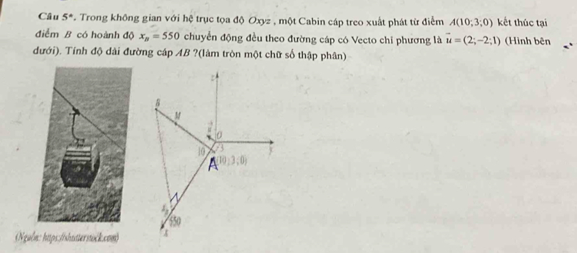 Câu 5° T. Trong không gian với hệ trục tọa độ Oxyz , một Cabin cáp treo xuất phát từ điểm A(10;3;0) kết thúc tại 
điểm B có hoành độ x_B=550 chuyển động đều theo đường cáp có Vecto chỉ phương là vector u=(2;-2;1) (Hình bên 
dưới). Tính độ dài đường cáp AB ?(làm tròn một chữ số thập phân) 
Nguồn: https://shutterstöck.com)