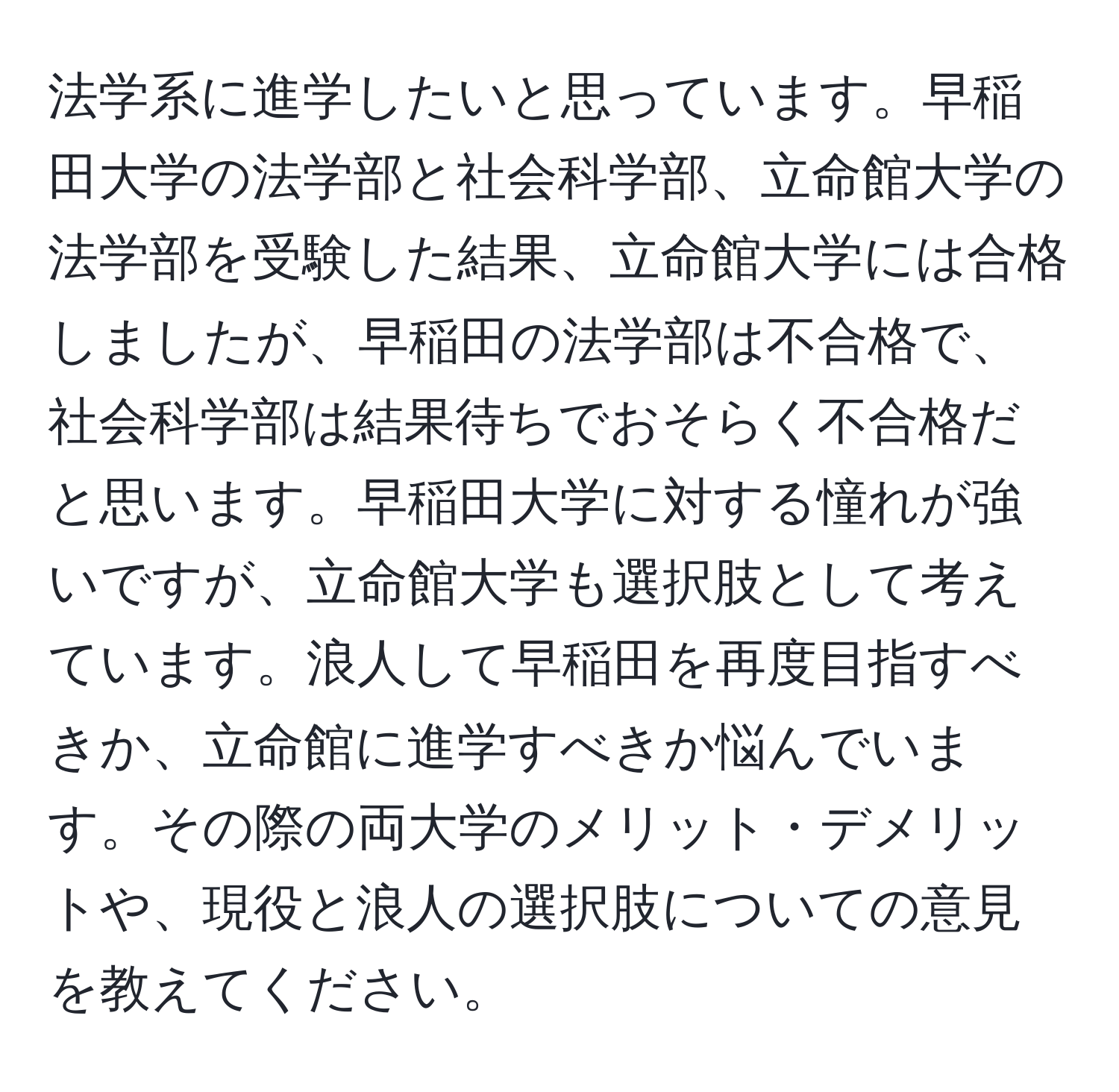 法学系に進学したいと思っています。早稲田大学の法学部と社会科学部、立命館大学の法学部を受験した結果、立命館大学には合格しましたが、早稲田の法学部は不合格で、社会科学部は結果待ちでおそらく不合格だと思います。早稲田大学に対する憧れが強いですが、立命館大学も選択肢として考えています。浪人して早稲田を再度目指すべきか、立命館に進学すべきか悩んでいます。その際の両大学のメリット・デメリットや、現役と浪人の選択肢についての意見を教えてください。