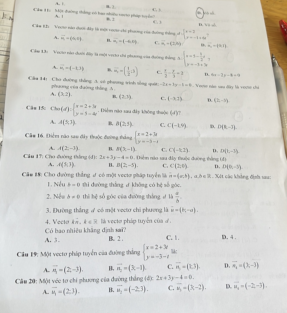 A. 1. B. 2.
C. 3.
Câu 11: Một đường thẳng có bao nhiêu vectơ pháp tuyển?
D. Vô số.
A. | B. 2 C. 3
D. Vô số.
Câu 12: Vectơ nào dưới đây là một vectơ chỉ phương của đường thẳng d:beginarrayl x=2 y=-1+6t^?
A. vector u_1=(6;0). B. vector u_2=(-6;0). C. vector u_3=(2;6) D. vector u_4=(0;1).
Câu 13: Vectơ nào dưới đây là một vectơ chỉ phương của đường thẳng Delta :beginarrayl x=5- 1/2 t, y=-3+3tendarray.
A. vector u_1=(-1;3) B. vector u_2=( 1/2 ;3) C.  x/2 - y/3 =2 D. 6x-2y-8=0
Câu 14: Cho đường thẳng Δ có phương trình tổng quát: -2x+3y-1=0. Vectơ nào sau đây là vectơ chi
phương của đường thẳng △ .
A. (3;2).
B. (2;3). C. (-3;2). D. (2;-3).
Câu 15: Cho(d):beginarrayl x=2+3t y=5-4tendarray.. Điểm nào sau đây không thuộc (d)?
A. A(5;3). B. B(2;5). C. C(-1;9). D. D(8;-3).
Câu 16. Điểm nào sau đây thuộc đường thẳng beginarrayl x=2+3t y=-3-tendarray.
A. A(2;-3). B. B(3;-1). C. C(-1;2). D. D(1;-3).
Câu 17: Cho đường thẳng (d): 2x+3y-4=0. Điểm nào sau đây thuộc đường thẳng (d)
A. A(5;3). B. B(2;-5). C. C(2;0). D. D(0;-3).
Câu 18: Cho đường thẳng đ có một vectơ pháp tuyến là overline n=(a;b),a,b∈ R. Xét các khẳng định sau:
1. Nếu b=0 thì đường thẳng đ không có hệ số góc.
2. Nếu b!= 0 thì hệ số góc của đường thắng đ là  a/b .
3. Đường thẳng đ có một vectơ chỉ phương là vector u=(b;-a).
4. Vectơ kn, k∈ R là vectơ pháp tuyến của d .
Có bao nhiêu khẵng định sai?
A. 3 . B. 2 . C.1.
D. 4 .
Câu 19: Một vectơ pháp tuyến của đường thẳng beginarrayl x=2+3t y=-3-tendarray. là:
A. vector n_1=(2;-3). B. vector n_2=(3;-1). C. vector n_3=(1;3). D. vector n_4=(3;-3)
Câu 20: Một véc tơ chỉ phương của đường thắng (d): 2x+3y-4=0.
A. vector u_1=(2;3). B. vector u_2=(-2;3). C. vector u_3=(3;-2). D. vector u_4=(-2;-3).