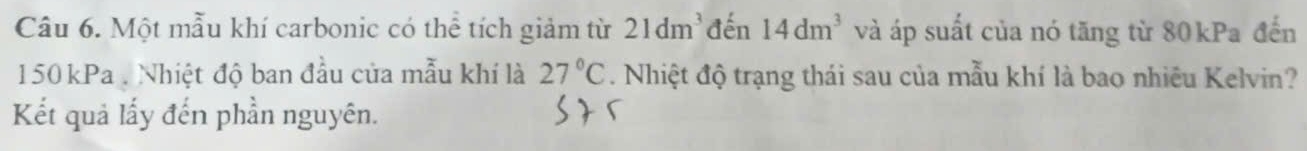 Một mẫu khí carbonic có thể tích giảm từ 21dm^3 đến 14dm^3 và áp suất của nó tăng từ 80kPa đến
150 kPa. Nhiệt độ ban đầu của mẫu khí là 27°C. Nhiệt độ trạng thái sau của mẫu khí là bao nhiêu Kelvin? 
Kết quả lấy đến phần nguyên.