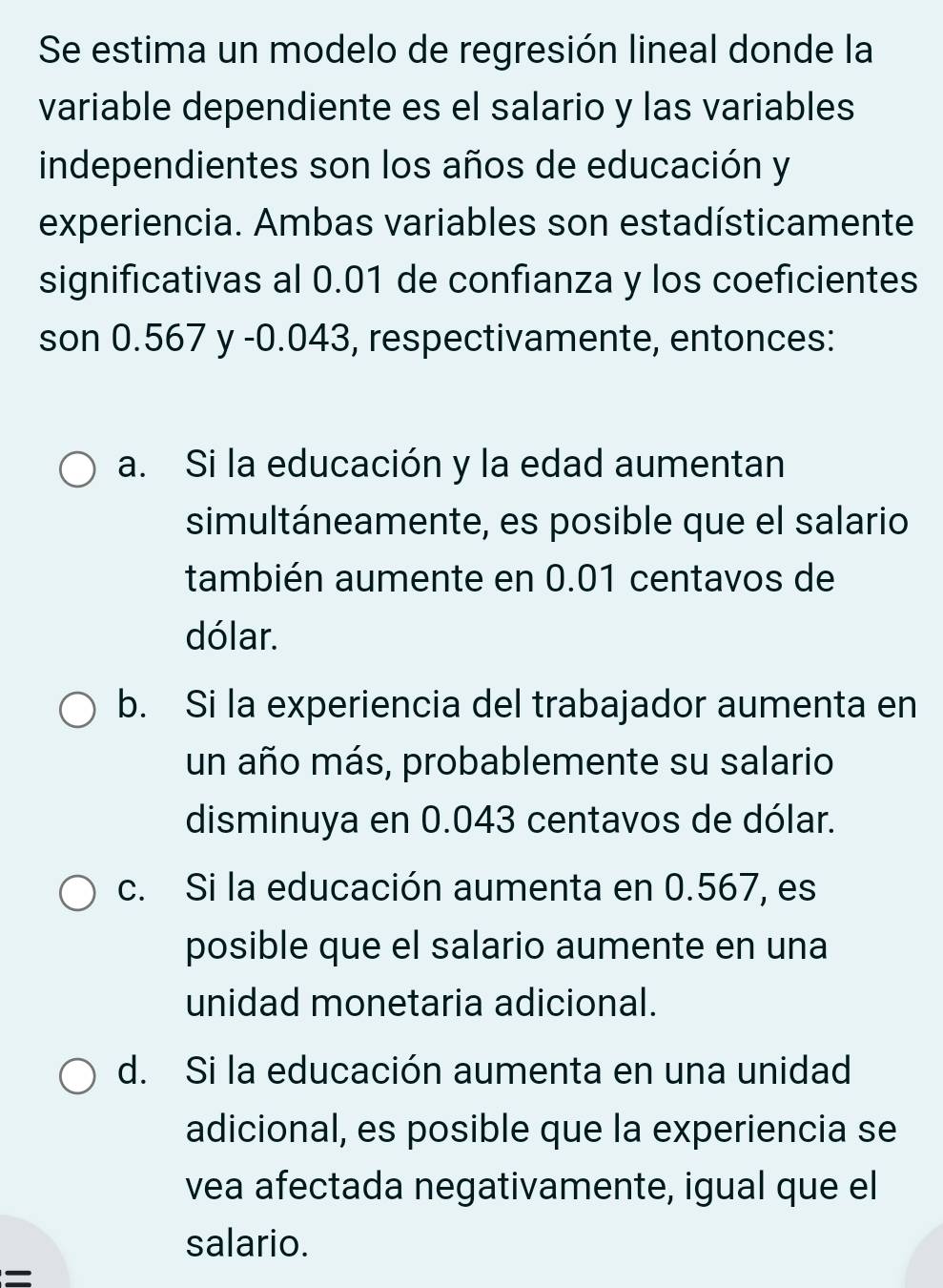 Se estima un modelo de regresión lineal donde la
variable dependiente es el salario y las variables
independientes son los años de educación y
experiencia. Ambas variables son estadísticamente
significativas al 0.01 de confianza y los coeficientes
son 0.567 y -0.043, respectivamente, entonces:
a. Si la educación y la edad aumentan
simultáneamente, es posible que el salario
también aumente en 0.01 centavos de
dólar.
b. Si la experiencia del trabajador aumenta en
un año más, probablemente su salario
disminuya en 0.043 centavos de dólar.
c. Si la educación aumenta en 0.567, es
posible que el salario aumente en una
unidad monetaria adicional.
d. Si la educación aumenta en una unidad
adicional, es posible que la experiencia se
vea afectada negativamente, igual que el
salario.