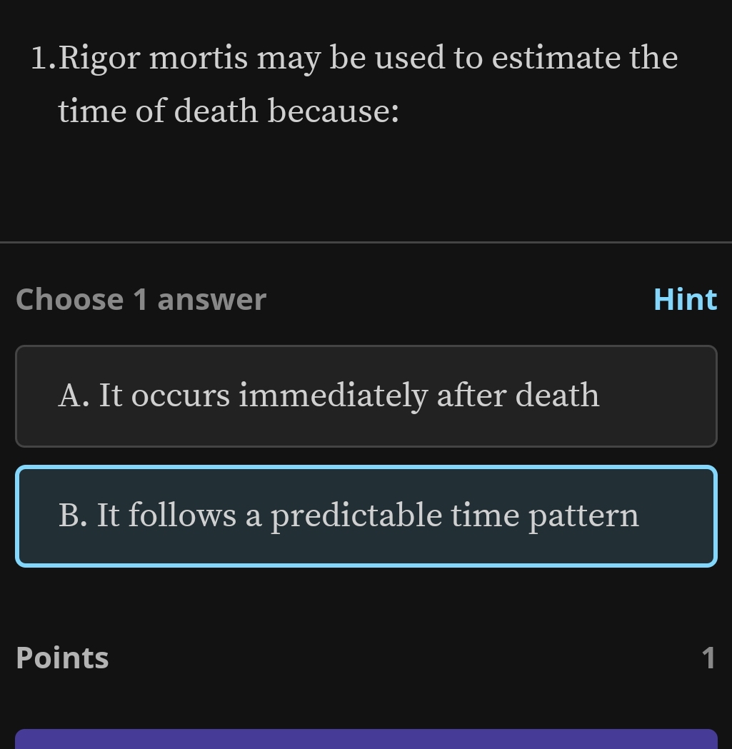 Rigor mortis may be used to estimate the
time of death because:
Choose 1 answer Hint
A. It occurs immediately after death
B. It follows a predictable time pattern
Points 1