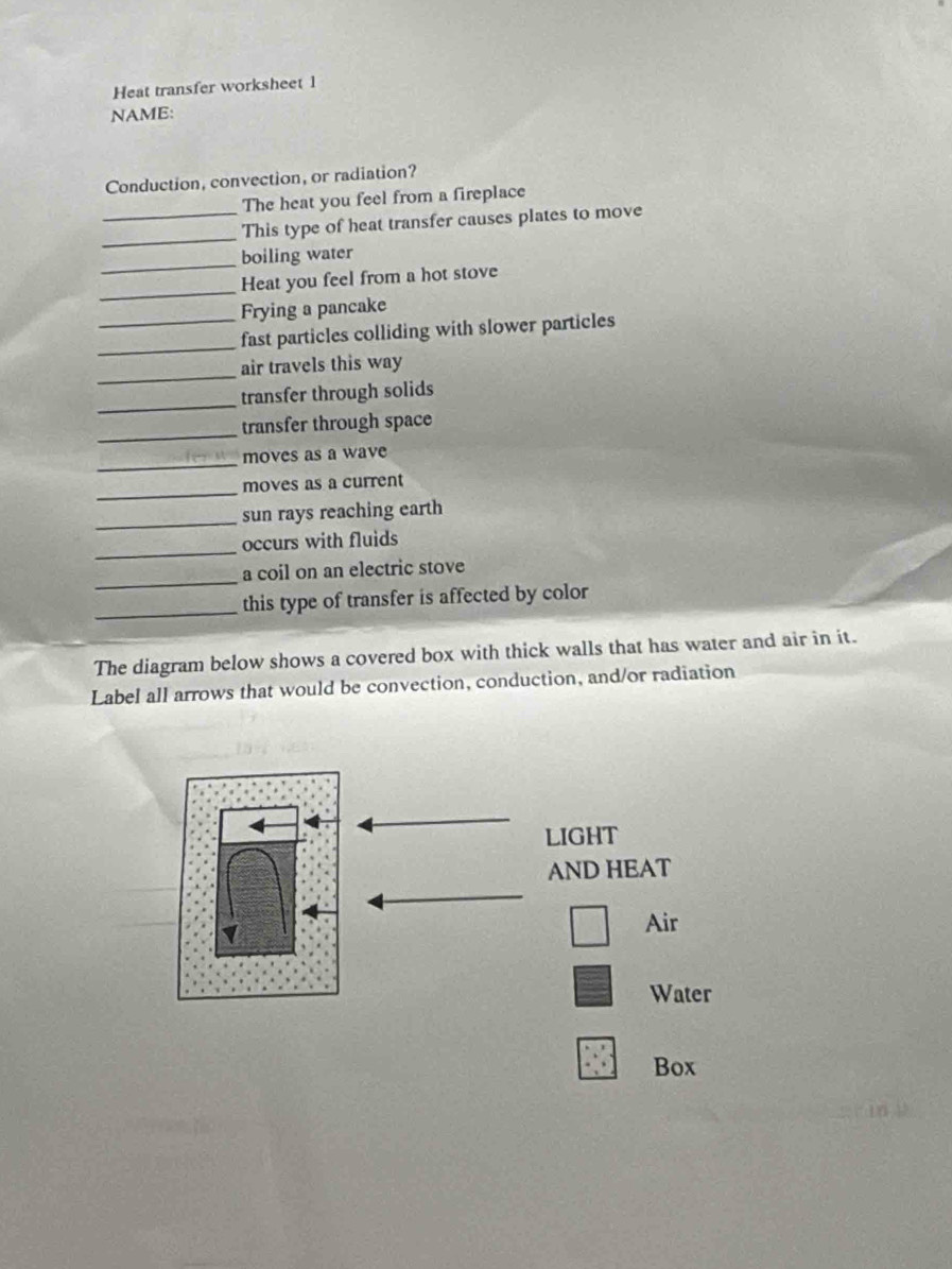 Heat transfer worksheet 1 
NAME: 
Conduction, convection, or radiation? 
The heat you feel from a fireplace 
_ 
_This type of heat transfer causes plates to move 
_ 
boiling water 
_ 
Heat you feel from a hot stove 
_Frying a pancake 
_ 
fast particles colliding with slower particles 
_air travels this way 
_ 
transfer through solids 
_transfer through space 
_ 
moves as a wave 
_ 
moves as a current 
_ 
sun rays reaching earth 
_ 
occurs with fluids 
_ 
a coil on an electric stove 
_this type of transfer is affected by color 
The diagram below shows a covered box with thick walls that has water and air in it. 
Label all arrows that would be convection, conduction, and/or radiation 
LIGHT 
AND HEAT 
Air 
Water 
Box