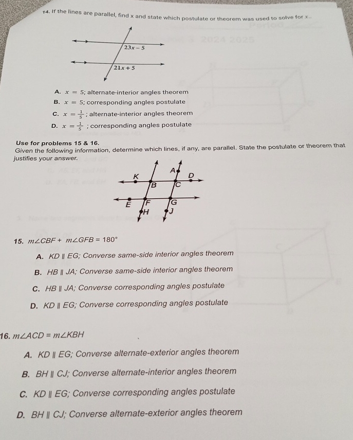 If the lines are parallel, find x and state which postulate or theorem was used to solve for x.
A. x=5; alternate-interior angles theorem
B. x=5; corresponding angles postulate
C. x= 1/5 ; alternate-interior angles theorem
D. x= 1/5 ; corresponding angles postulate
Use for problems 15 & 16.
Given the following information, determine which lines, if any, are parallel. State the postulate or theorem that
justifies your answer.
15. m∠ CBF+m∠ GFB=180°
A. KDparallel EG; Converse same-side interior angles theorem
B. HBparallel JA; Converse same-side interior angles theorem
C. HBparallel JA; Converse corresponding angles postulate
D. KDparallel EG; Converse corresponding angles postulate
16. m∠ ACD=m∠ KBH
A. KDparallel EG; Converse alternate-exterior angles theorem
B. BHparallel CJ 1; Converse alternate-interior angles theorem
C. KDparallel EG; Converse corresponding angles postulate
D. BHparallel CJ; Converse alternate-exterior angles theorem