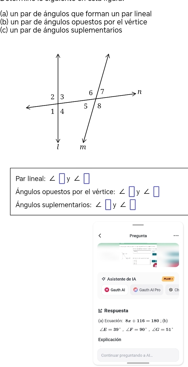 un par de ángulos que forman un par lineal 
(b) un par de ángulos opuestos por el vértice 
(c) un par de ángulos suplementarios 
Par lineal: ∠ □ y∠ □
Ángulos opuestos por el vértice: ∠ □ y∠ □
Ángulos suplementarios: ∠ □ y∠ □
Pregunta 
Asistente de IA PLUS 
Gauth Al Gauth Al Pro Ch 
≌ Respuesta 
(a) Ecuación: 8x+116=180; (b)
∠ E=39°, ∠ F=90°, ∠ G=51°
Explicación 
Continuar preguntando a Al...