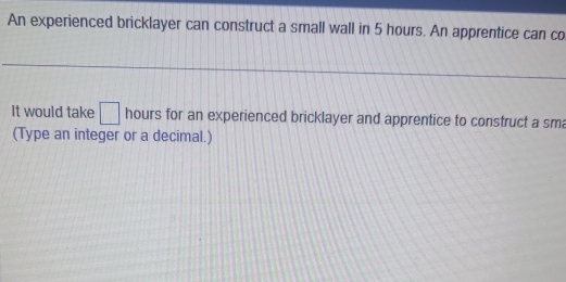 An experienced bricklayer can construct a small wall in 5 hours. An apprentice can co 
It would take □ hours for an experienced bricklayer and apprentice to construct a sm 
(Type an integer or a decimal.)