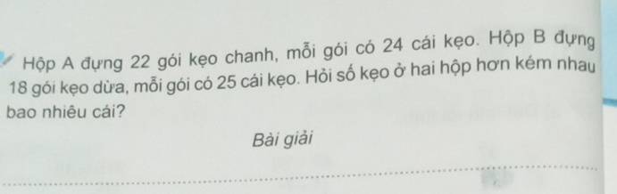 Hộp A đựng 22 gói kẹo chanh, mỗi gói có 24 cái kẹo. Hộp B đựng
18 gói kẹo dừa, mỗi gói có 25 cái kẹo. Hỏi số kẹo ở hai hộp hơn kém nhau 
bao nhiêu cái? 
Bài giải