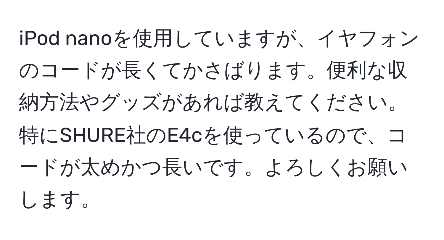 iPod nanoを使用していますが、イヤフォンのコードが長くてかさばります。便利な収納方法やグッズがあれば教えてください。特にSHURE社のE4cを使っているので、コードが太めかつ長いです。よろしくお願いします。