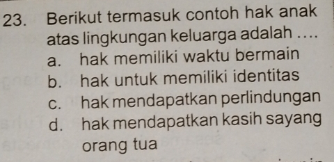 Berikut termasuk contoh hak anak
atas lingkungan keluarga adalah ....
a. hak memiliki waktu bermain
b. hak untuk memiliki identitas
c. hak mendapatkan perlindungan
d. hak mendapatkan kasih sayang
orang tua