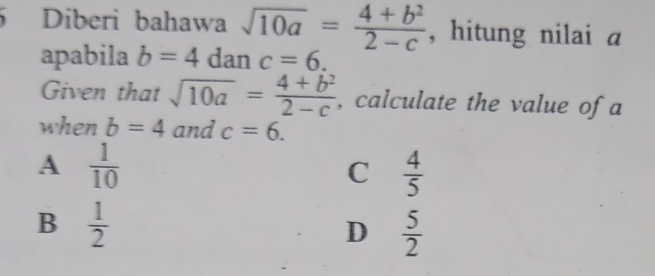 Diberi bahawa sqrt(10a)= (4+b^2)/2-c  , hitung nilai a
apabila b=4 dan c=6. 
Given that sqrt(10a)= (4+b^2)/2-c  , calculate the value of a
when b=4 and c=6.
A  1/10 
C  4/5 
B  1/2 
D  5/2 