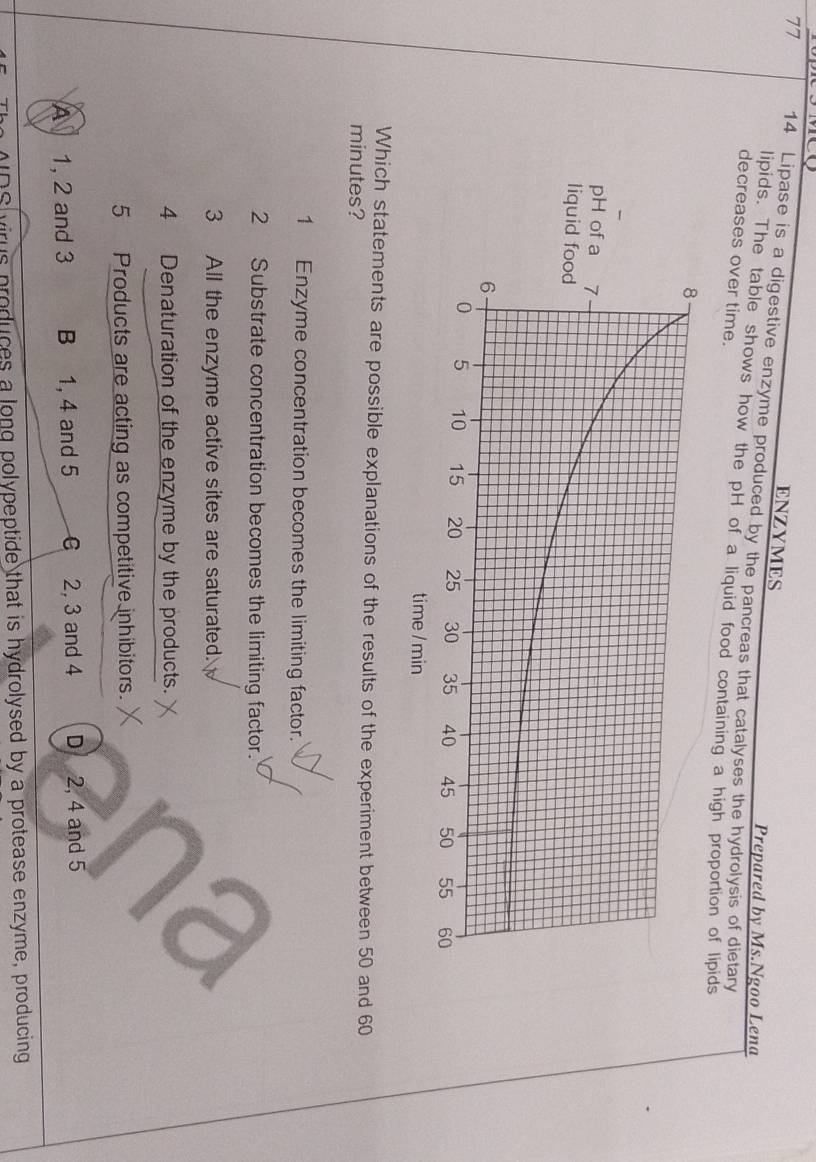 ENZYMES
77 14 Lipase is a digestive enzyme produced by the pancreas that catalyses the hydrolysis of dietary
Prepared by Ms.Ngoo Lena
lipids. The table shows how the pH of a liquid food containing a high proportion of lipids
decreases over time.
Which statements are possible explanations of the results of the experiment between 50 and 60
minutes?
1 Enzyme concentration becomes the limiting factor.
2 Substrate concentration becomes the limiting factor.
3 All the enzyme active sites are saturated.
4 Denaturation of the enzyme by the products.
5 Products are acting as competitive inhibitors.
A 1, 2 and 3 B 1, 4 and 5 6 2, 3 and 4 D 2, 4 and 5
MDS virus produces a long polypeptide that is hydrolysed by a protease enzyme, producing