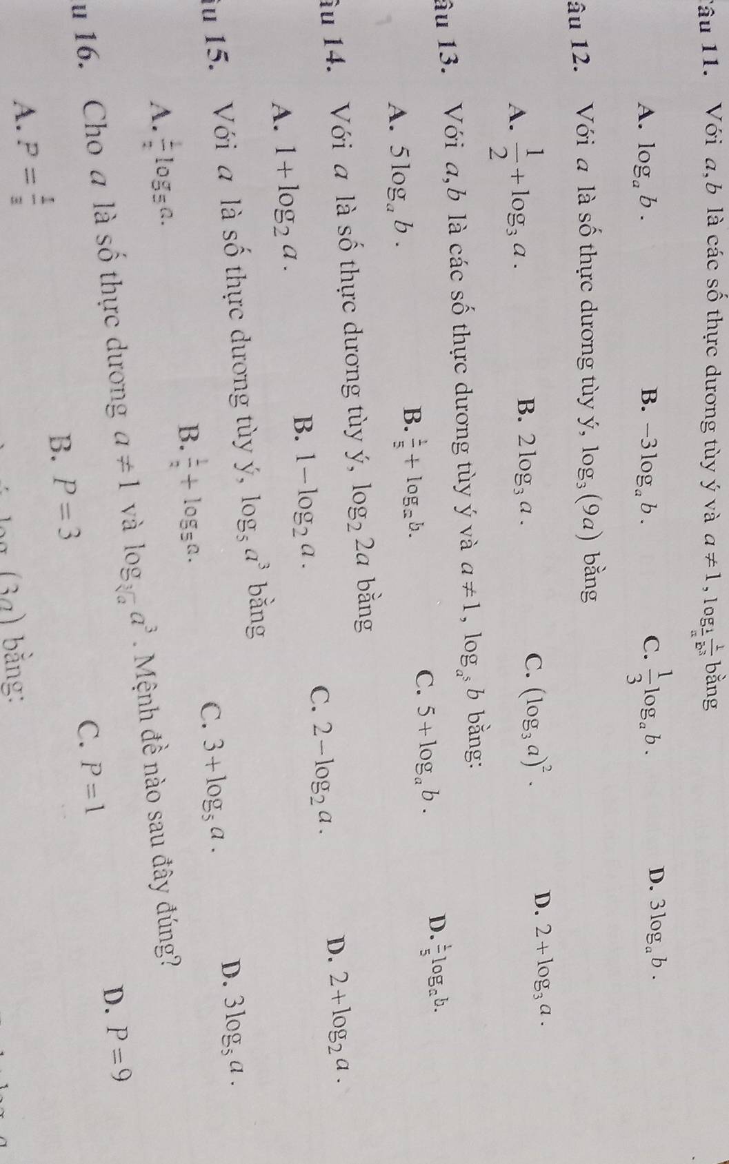 Tâu 11. Với a,b là các số thực dương tùy ý và a!= 1,log _ 1/a  1/b^3 bang
A. log _ab. B. -3log _ab. C.  1/3 log _ab.
D. 3log _ab.
âu 12. Với a là số thực dương tùy ý, log _3(9a) bǎng
A.  1/2 +log _3a.
D. 2+log _3a.
B. 2log _3a.
C. (log _3a)^2.
âu 13. Với a. b là các số thực dương tùy ý và a!= 1,log _a^5b bằng:
C. 5+log _ab.
D.  1/5 log _ab.
A. 5log _ab.
B.  1/5 +log _ab.
âu 14. Với a là Shat O - h c ư ơng t y,log _22a bằng
A. 1+log _2a.
B. 1-log _2a.
C. 2-log _2a.
D. 2+log _2a.
iu 15. Với a là shat o thực dương tùy y. log _5a^3 bằng
D. 3log _5a.
A.  1/2 log _5a.
B.  1/2 +log _5a.
C. 3+log _5a.
u 16. Cho a là số thực dương a!= 1 và log _sqrt[3](a)a^3 Mệnh đề nào sau đây đúng?
B. P=3 C. P=1 D. P=9
A. P= 1/3 
(3a) 7) bằng: