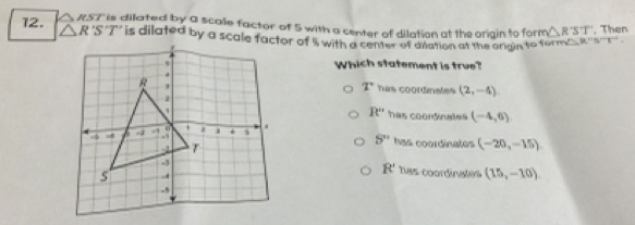 RST is dilated by a scalle factor of 5 with a center of dilation at the origin to form △ R'S'T'. Then
12. △ R'S' is dilated by a scale factor of ' with a cen or diaration at the origin to fomm 
Which statement is true?
T has coordinates (2,-4)
R'' has coordinates (-4,6)
has coordinates (-20,-15)
S''
R'
has coordinates
(15,-10)