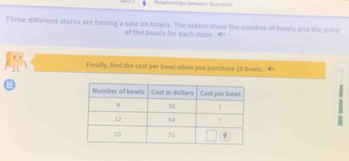 Relationships betwmen Quantioes 
Three different stores are having a sale on bowls. The tables show the number of bowls and the price 
of the bowls for each store. 
J L 
Finally, find the cost per bowl when you purchase 10 bowls.