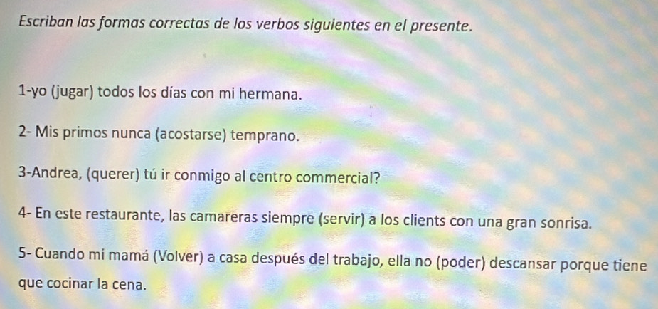 Escriban las formas correctas de los verbos siguientes en el presente. 
1-yo (jugar) todos los días con mi hermana. 
2- Mis primos nunca (acostarse) temprano. 
3-Andrea, (querer) tú ir conmigo al centro commercial? 
4- En este restaurante, las camareras siempre (servir) a los clients con una gran sonrisa. 
5- Cuando mi mamá (Volver) a casa después del trabajo, ella no (poder) descansar porque tiene 
que cocinar la cena.