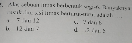 Alas sebuah limas berbentuk segi -6. Banyaknya
rusuk dan sisi limas berturut-turut adalah …..
a. 7 dan 12 c. 7 dan 6
b. 12 dan 7 d. 12 dan 6