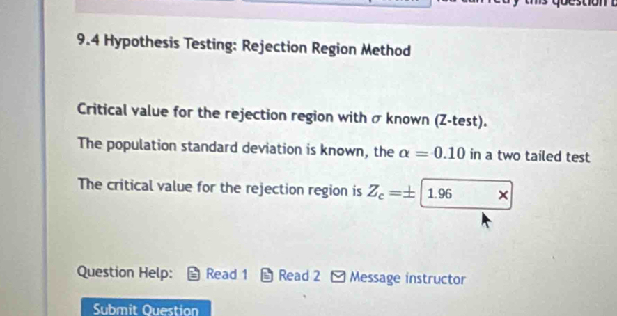 9.4 Hypothesis Testing: Rejection Region Method 
Critical value for the rejection region with σ known (Z -test). 
The population standard deviation is known, the alpha =0.10 in a two tailed test 
The critical value for the rejection region is Z_c=± |1.96 □  
Question Help: Read 1 *Read 2 - Message instructor 
Submit Question