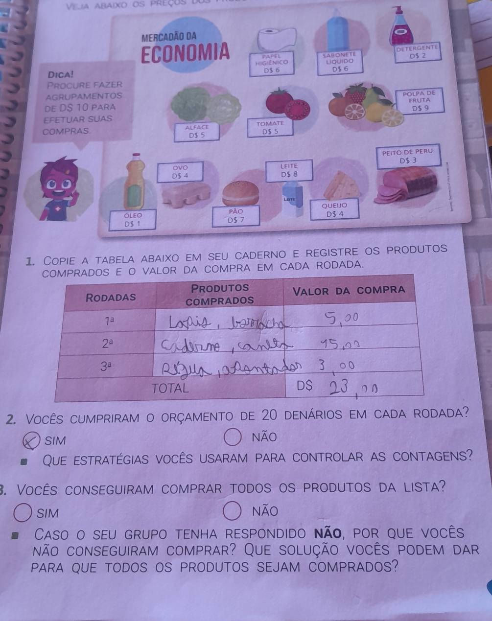 Veja abaixo os preços do
COMPRA EM CADA RODADA.
2. Vocês cumpriram o orçamento de 20 denários em cada rodada?
SIM Não
Que estratégias vocês usaram para controlar as contagens?
3. Vocês conseguiram comprar todos os produtos da lista?
SIM Não
Caso o seu grupo tenha respondido não, por que vocês
não conseguiram comprar? Que solução vocês podem dar
PARA QUE TODOS OS PRODUTOS SEJAM COMPRADOS?