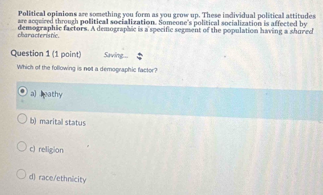 Political opinions are something you form as you grow up. These individual political attitudes
are acquired through political socialization. Someone’s political socialization is affected by
demographic factors. A demographic is a specific segment of the population having a shared
characteristic.
Question 1 (1 point) Saving...
Which of the following is not a demographic factor?
a) eathy
b) marital status
c) religion
d) race/ethnicity