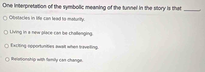 One interpretation of the symbolic meaning of the tunnel in the story is that_
Obstacles in life can lead to maturity.
Living in a new place can be challenging.
Exciting opportunities await when travelling.
Relationship with family can change.