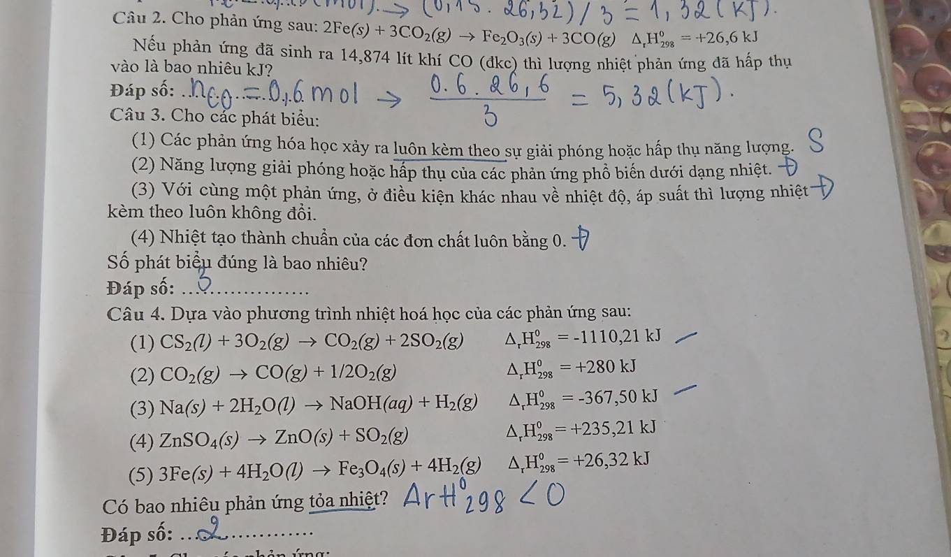 Cho phản ứng sau: 2Fe(s)+3CO_2(g)to Fe_2O_3(s)+3CO(g) △ _rH_(298)^o=+26,6kJ
Nếu phản ứng đã sinh ra 14,874 lít khí CO (đkc) thì lượng nhiệt phản ứng đã hấp thụ
vào là bao nhiêu kJ?
Đáp số:
Câu 3. Cho các phát biểu:
(1) Các phản ứng hóa học xảy ra luôn kèm theo sự giải phóng hoặc hấp thụ năng lượng.
(2) Năng lượng giải phóng hoặc hấp thụ của các phản ứng phồ biến dưới dạng nhiệt.
(3) Với cùng một phản ứng, ở điều kiện khác nhau về nhiệt độ, áp suất thì lượng nhiệt
kèm theo luôn không đổi.
(4) Nhiệt tạo thành chuẩn của các đơn chất luôn bằng 0.
Số phát biểu đúng là bao nhiêu?
Đáp số:_
Câu 4. Dựa vào phương trình nhiệt hoá học của các phản ứng sau:
(1) CS_2(l)+3O_2(g)to CO_2(g)+2SO_2(g) △ _rH_(298)^0=-1110,21kJ
(2) CO_2(g)to CO(g)+1/2O_2(g) △ _rH_(298)^o=+280kJ
(3) Na(s)+2H_2O(l)to NaOH(aq)+H_2(g) △ _rH_(298)^0=-367,50kJ
(4) ZnSO_4(s)to ZnO(s)+SO_2(g) △ _rH_(298)^o=+235,21kJ
(5) 3Fe(s)+4H_2O(l)to Fe_3O_4(s)+4H_2(g) △ _rH_(298)^0=+26,32kJ
Có bao nhiêu phản ứng tỏa nhiệt?
Đáp số:_