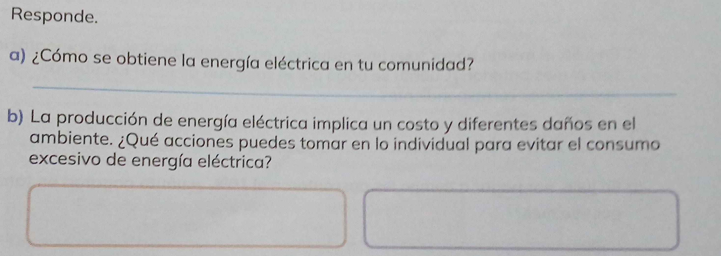 Responde. 
a) ¿Cómo se obtiene la energía eléctrica en tu comunidad? 
_ 
_ 
b) La producción de energía eléctrica implica un costo y diferentes daños en el 
ambiente. ¿Qué acciones puedes tomar en lo individual para evitar el consumo 
excesivo de energía eléctrica?