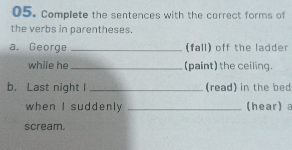 Complete the sentences with the correct forms of 
the verbs in parentheses. 
a. George _(fall) off the ladder 
while he _(paint) the ceiling. 
b. Last night I _(read) in the bed 
when I suddenly _(hear) a 
scream.