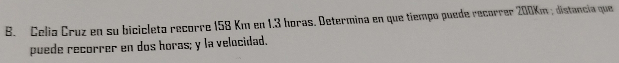 Celia Cruz en su bicicleta recorre 158 Km en 1.3 horas. Determina en que tiempo puede recorrer 200Km; distancia que 
puede recorrer en dos horas; y la velocidad.