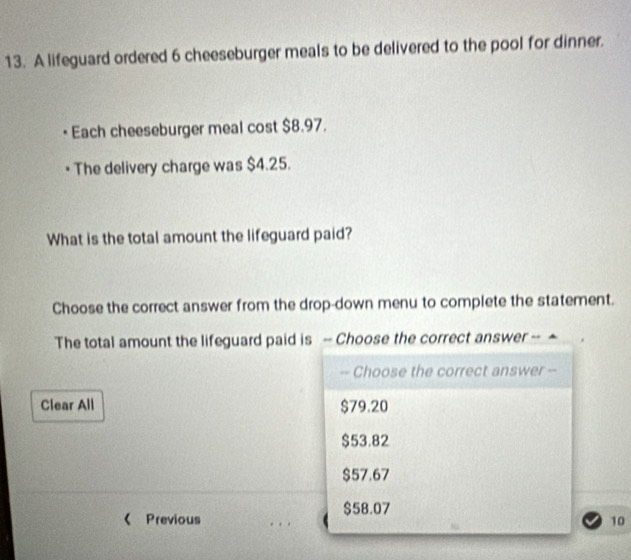 A lifeguard ordered 6 cheeseburger meals to be delivered to the pool for dinner.
Each cheeseburger meal cost $8.97.
• The delivery charge was $4.25.
What is the total amount the lifeguard paid?
Choose the correct answer from the drop-down menu to complete the statement.
The total amount the lifeguard paid is - Choose the correct answer --
-- Choose the correct answer --
Clear All $79.20
$53.82
$57.67
$58.07
《 Previous . . ,
10