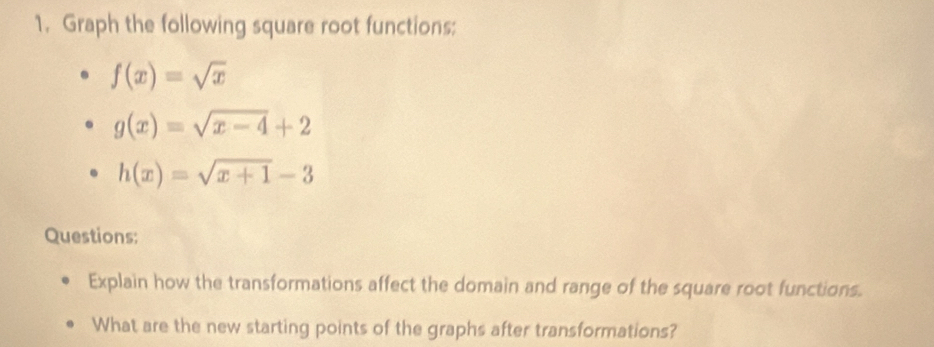 Graph the following square root functions:
f(x)=sqrt(x)
g(x)=sqrt(x-4)+2
h(x)=sqrt(x+1)-3
Questions:
Explain how the transformations affect the domain and range of the square root functions.
What are the new starting points of the graphs after transformations?