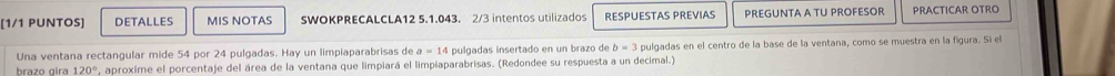 [1/1 PUNTOS] DETALLES MIS NOTAS SWOKPRECALCLA12 5.1.043. 2/3 intentos utilizados RESPUESTAS PREVIAS PREGUNTA A TU PROFESOR PRACTICAR OTRO 
Una ventana rectangular mide 54 por 24 pulgadas. Hay un limpiaparabrisas de a=14 pulgadas insertado en un brazo de b=3 pulgadas en el centro de la base de la ventana, como se muestra en la figura. Si el 
brazo gira 120° *, aproxime el porcentaje del área de la ventana que limpiará el limpiaparabrisas. (Redondee su respuesta a un decimal.)