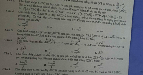 LD. Nếu đường thắng AB cát (P) tại điểm 1 thủ  LA/LB =frac d_1d_1
Gọ
Cho hình chóp S.ABC có đáy ABC là tam giác vuỡng tại B, SA vuờng góc với mặt ph (A,(SBC))=AKC.d(C,(SAB))=BCD.d(S,(ABC))=SA
A. d(A,(SBC))=AH inh chiếu của A lên SB và SC. Mệnh đề nào sau đây sai''
B. d
△ ABCD có đây ABCD là hình vuởng cạnh a. Đường thắng S4 vuống góc với mặt
Câu 4. Cho hình chóp phẳng đây, SA=a. Gọi M là trung điểm của CD. Khoáng cách từ M đến mặt phẳng (SAB) nhận
giá trị nào sau đây?
A.  asqrt(2)/2  B. a C. asqrt(2) D. 2a
Câu 5. Cho hình chóp SABC có đây ABC là tam giác đều cạnh 2ạ. SA⊥ (ABC) vá SA=asqrt(6) Gọi M là
trung điểm của BC, khi đỏ khoảng cách từ A đến đường thắng
A. asqrt(2) B. asqrt(3) C. asqrt(6) D. asqrt(11)
Câu 6. Chọ hình lãng trụ đều CC' ABC_ A'B'C' có cạnh đày bằng z và AA'=a Khoảng cách giữa AB° và
A.  asqrt(2)/3  B.  a/2  C.  asqrt(2)/2  D.  asqrt(3)/2 
Cầu 7. Cho hình chóp S.ABC có đây ABC là tam giác vuống căn tại B, biết 2SA=AC=2a và SA vuông
góc với mặt phầng đây. Khoáng cách từ điểm 4 đến mặt pháng (SBC) bảng:
A.  4asqrt(3)/3  B.  2asqrt(6)/3  C.  asqrt(3)/3  D.  asqrt(6)/3 
Câu 8. Cho hình chóp S.ABC có đây ABC là tam giac vuông tại B với AB=a,BC=2a Và SA⊥ (ABC).
Khoảng cách từ B đến mặt phẳng (SAC ) h ảg