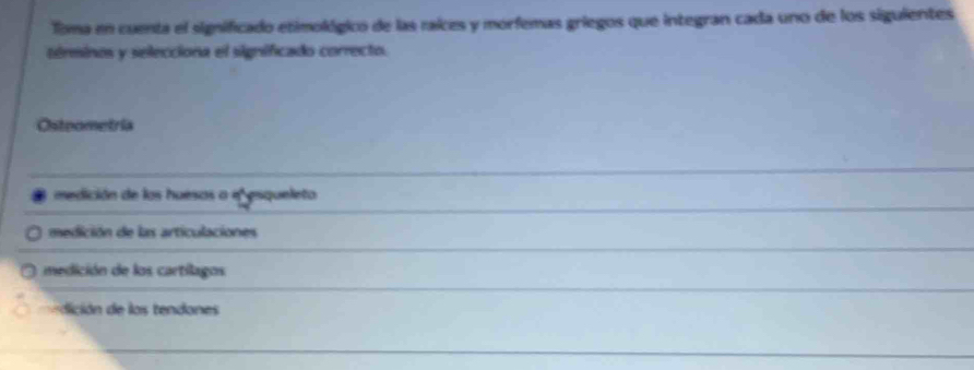 Toma en cuenta el significado etimológico de las raices y morfemas griegos que integran cada uno de los siguientes
términos y selecciona el significado correcto.
Osteometría
medición de los huesos a e esqueleto
medición de las articulaciones
medición de los cartilagos
dición de los tendones