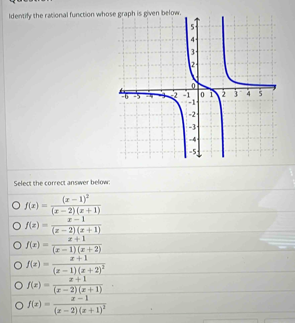 Identify the rational function who
Select the correct answer below:
f(x)=frac (x-1)^2(x-2)(x+1)
f(x)= (x-1)/(x-2)(x+1) 
f(x)= (x+1)/(x-1)(x+2) 
f(x)=frac x+1(x-1)(x+2)^2
f(x)= (x+1)/(x-2)(x+1) ·
f(x)=frac x-1(x-2)(x+1)^2