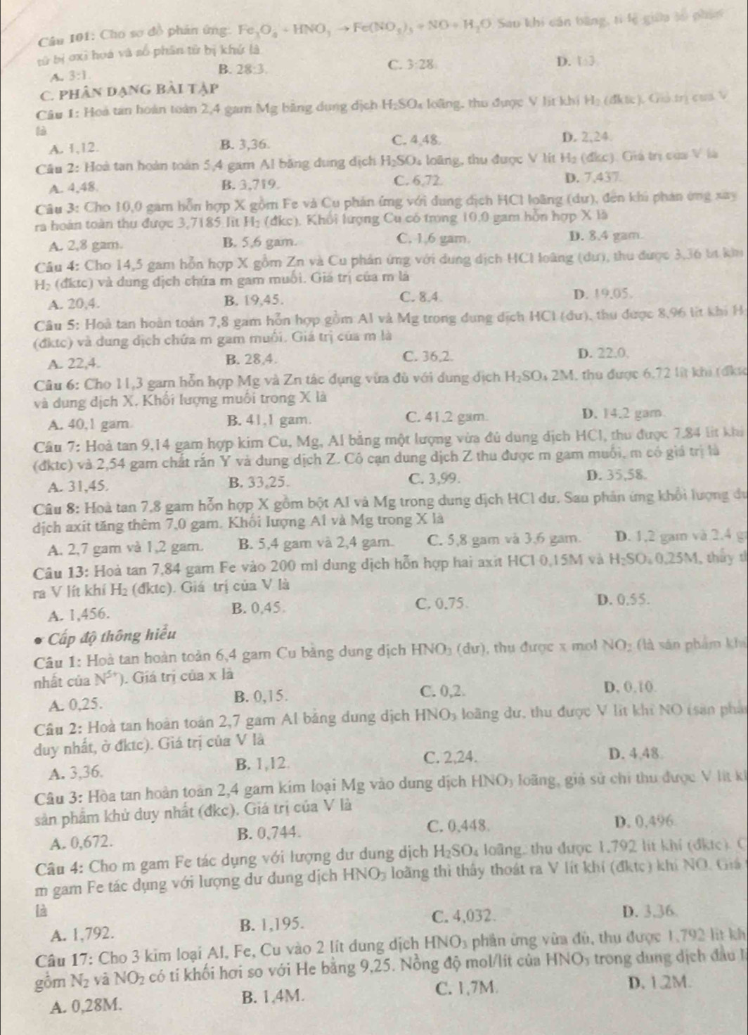 Cho sơ đồ phân ứng Fe_3O_4+HNO_3to Fe(NO_3)_3+NO+H_2O Sao khi cán bằng, tí lệ giữa so phín
tử bị ơxì hoá và số phân từ bị khứ là
A. 3:1 B. 28:3.
C. 3:28
D. 1:3,
C. phân dạng bài tập
Câu 1: Hoà tan hoàn toàn 2,4 gam Mg bằng dung dịch H_2SO_4 lo ãng, thu được V lit khi H_2(dkt)e Giả trị cua V
A. 1,12. B. 3,36. C. 4,48. D. 2.24
Cầu 2: Hoà tan hoàn toàn 5,4 gam Al băng dung dịch H_2SO 4 loàng, thu được V lít H_2(dkc ). Giá trị của V là
C. 6,72.
A. 4,48. B. 3,719 D. 7.43
Câu 3: Cho 10,0 gam hỗn hợp X gồm Fe và Cu phản ứng với dung dịch HCl loãng (dư), đến khi phản ứng xay
ra hoàn toàn thu được 3,7185 lit H₂ (đkc). Khổi lượng Cu có trong 10.0 gam hỗn hợp X là
C. 1.6 gam.
A. 2,8 gam. B. 5,6 gam. D. 8.4 gam.
Câu 4: Cho 14,5 gam hỗn hợp X gồm Zn và Cu phản ứng với dung dịch HCI loàng (dư), thu được 3,36 bị kiu
H_2 : ( đktc) và dung dịch chứa m gam muối. Giá trị của m là
A. 20,4. B. 19,45. C. 8.4 D. 19.05.
Câu 5: Hoà tan hoàn toàn 7,8 gam hỗn hợp gồm Al và Mg trong dung dịch HCI (dư), thu được 8,96 lit khi H
(đktc) và dung dịch chứa m gam muối. Giá trị của m là
A. 22,4. B. 28,4. C. 36,2. D. 22.0,
Câu 6: Cho 11,3 gam hỗn hợp Mg và Zn tác dụng vừa đù với dung dịch H_2 SOi 2M, thu được 6,72 lt khi (đkực
và dụng dịch X. Khối lượng muối trong X là
A. 40,1 gam. B. 41,1 gam. C. 41.2 gam. D. 14.2 gam
Câu 7: Hoả tan 9,14 gam hợp kim Cu, Mg, Al bằng một lượng vừa đủ dung dịch HCI, thu được 7.84 lit khi
(đktc) và 2,54 gam chất rấn Y và dung dịch Z. Cô cạn dung dịch Z thu được m gam muối, m có giá trị là
A. 31,45. B. 33,25. C. 3,99. D. 35,58.
Câu 8: Hoà tan 7,8 gam hỗn hợp X gồm bột Al và Mg trong dung dịch HCl dư. Sau phản ứng khổi lượng dư
dịch axit tăng thêm 7,0 gam. Khối lượng A1 và Mg trong X là
A. 2,7 gam và 1,2 gam. B. 5,4 gam và 2,4 gam. C. 5,8 gam và 3,6 gam. D. 1,2 gam và 2.4 g
Câu 13: Hoà tan 7,84 gam Fe vào 200 mỉ dung dịch hỗn hợp hai axit HCl 0,15M và H_2SO 0,25M, thủy t
ra V lít khí H_2 (đktc). Giá trị của V là D. 0. 5^2
A. 1,456. B. 0,45. C. 0.75.
Cấp độ thông hiểu
Câu 1: Hoà tan hoàn toàn 6,4 gam Cu bằng dung dịch HNO_3 (dư), thụ được x mol NO_2 (là sản phẩm khả
nhất của N^(5+)). Giá trị của x là
A. 0,25. B. 0,15. C. 0,2.
D, 0.10.
Cầu 2: Hoà tan hoàn toán 2,7 gam Al băng dung dịch HNO_3 loãng dư, thu được V lit khi NO (sản phảt
duy nhất, ở đktc). Giá trị của V là
A. 3,36. B. 1,12. C. 22 D. 4,48
Câu 3: Hòa tan hoàn toàn 2,4 gam kim loại Mg vào dung dịch HNO_3 loãng, giả sử chỉ thu được V lit ki
sản phẩm khủ duy nhất (đkc). Giá trị của V là
A. 0,672. B. 0,744.
C. 0,448. D. 0,496.
Câu 4: Cho m gam Fe tác dụng với lượng dư dung dịch H_2SO_4 loãng, thu được 1,792 lit khí (đktc). C
m gam Fe tác dụng với lượng dư dung dịch HNO_3 loãng thì thấy thoát ra V lít khí (đktc) khi NO. Giá
là D. 3,36.
A. 1,792. B. 1,195.
C. 4,032.
Câu 17: Cho 3 kim loại Al, Fe, Cu vào 2 lít dung dịch I -INO_3 phần ứng vừa đủ, thụ được 1,792 lit kh
gồm N_2 yà NO_2 có tí khối hơi so với He bằng 9,25. Nồng độ mol/lít của HNOy trong dung dịch đầu I
C. 1,7M. D.1.2M.
A. 0,28M. B. 1,4M.