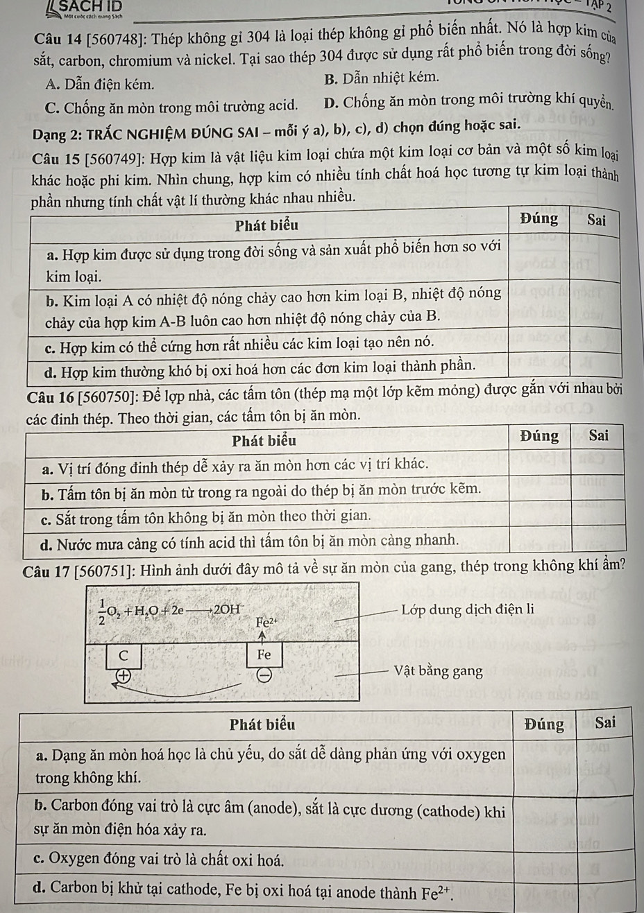 SACHID
TAP 2
Câu 14 [560748]: Thép không gỉ 304 là loại thép không gỉ phổ biến nhất. Nó là hợp kim của
sắt, carbon, chromium và nickel. Tại sao thép 304 được sử dụng rất phổ biến trong đời sống?
A. Dẫn điện kém. B. Dẫn nhiệt kém.
C. Chống ăn mòn trong môi trường acid. D. Chống ăn mòn trong môi trường khí quyển,
Dạng 2: TRÁC NGHIỆM ĐÚNG SAI - mỗi ý a), b), c), d) chọn đúng hoặc sai.
Câu 15 [560749]: Hợp kim là vật liệu kim loại chứa một kim loại cơ bản và một số kim loại
khác hoặc phi kim. Nhìn chung, hợp kim có nhiều tính chất hoá học tương tự kim loại thành
au nhiều.
Câu 16 [560750]: Để lợp nhà, các tấm tôn (thép mạ một lớp kẽm mỏng) đư
các tấm tôn bị ăn mòn.
Câu 17 [560751]: Hình ảnh dưới đây mô tả về sự ăn mòn của gang, thép trong không khí ẩm?
-  Lớp dung dịch điện li
 1/2 O_2+H_2O+2eto 2OH^- Fe^(2+)
C
Fe
Vật bằng gang