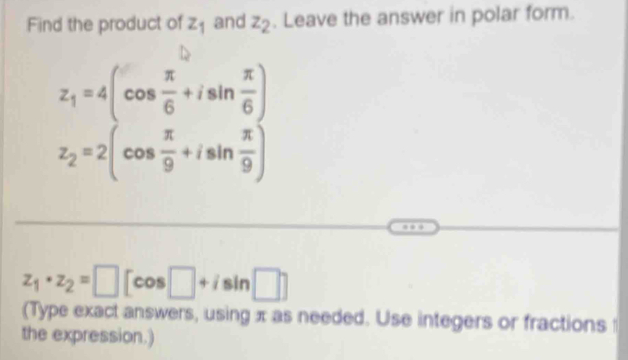 Find the product of z_1 and z_2. Leave the answer in polar form.
z_1=4(cos  π /6 +isin  π /6 )
z_2=2(cos  π /9 +isin  π /9 )
z_1· z_2=□ [cos □ +isin □ ]
(Type exact answers, using π as needed. Use integers or fractions 
the expression.)