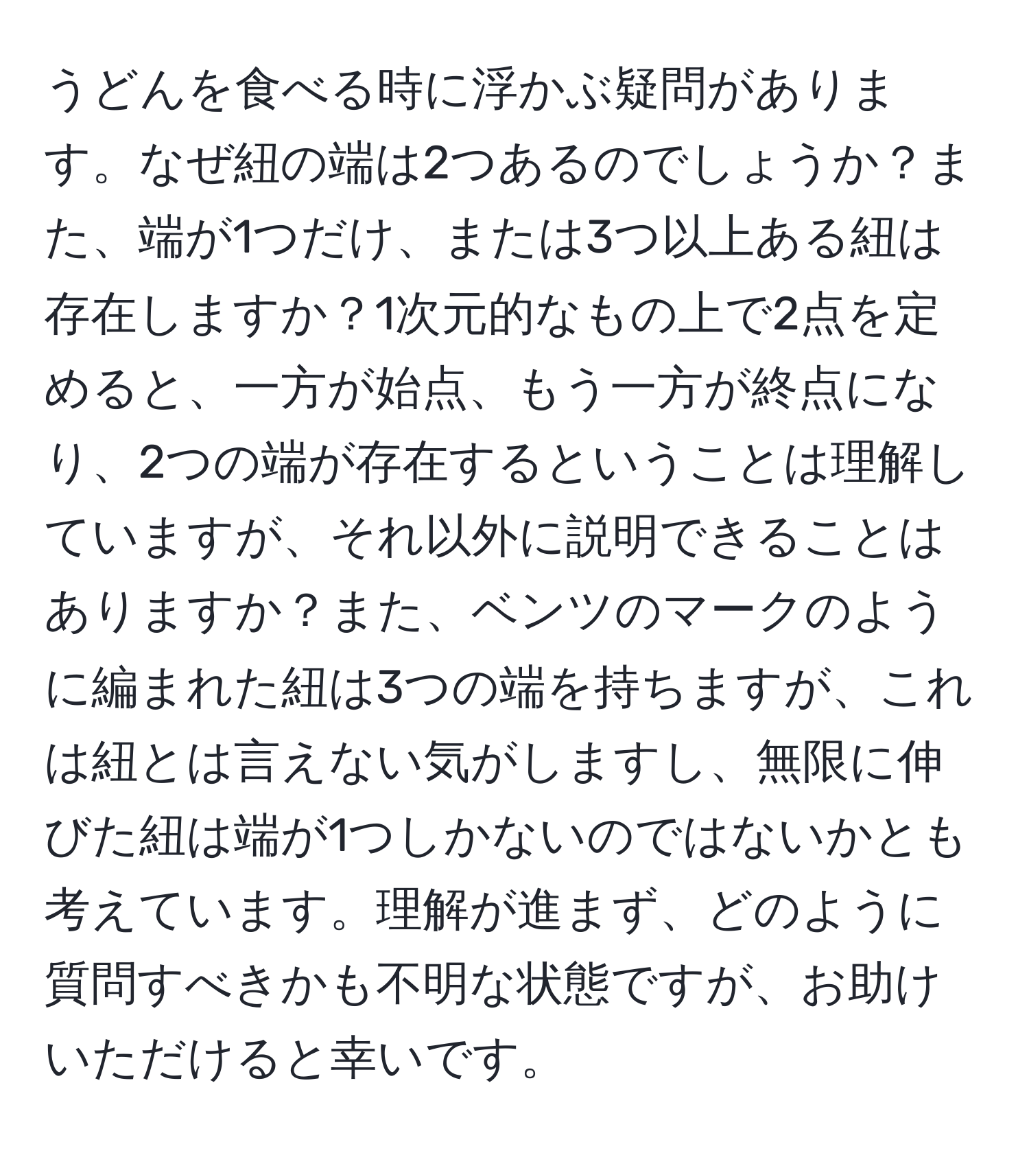 うどんを食べる時に浮かぶ疑問があります。なぜ紐の端は2つあるのでしょうか？また、端が1つだけ、または3つ以上ある紐は存在しますか？1次元的なもの上で2点を定めると、一方が始点、もう一方が終点になり、2つの端が存在するということは理解していますが、それ以外に説明できることはありますか？また、ベンツのマークのように編まれた紐は3つの端を持ちますが、これは紐とは言えない気がしますし、無限に伸びた紐は端が1つしかないのではないかとも考えています。理解が進まず、どのように質問すべきかも不明な状態ですが、お助けいただけると幸いです。